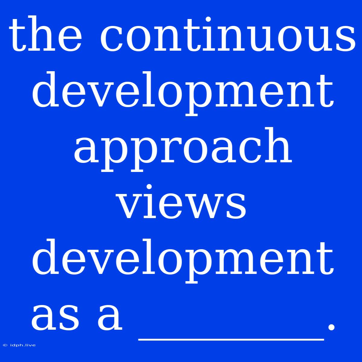 The Continuous Development Approach Views Development As A ________.